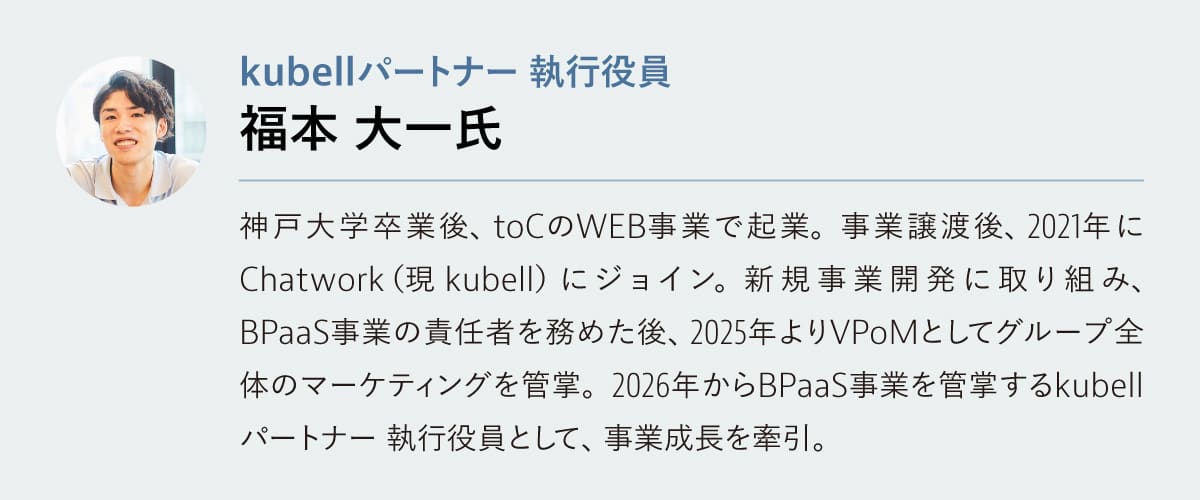 福本 大一氏
kubellパートナー 執行役員 兼 BPaaS事業責任者 

神戸大学卒業後、toCのWEB事業で起業。事業譲渡後、2021年にChatwork（現 kubell） にジョイン。新規事業開発に取り組み、BPaaS事業責任者を務めた後、2025年よりVPoMとしてグループ全体のマーケティングを管掌。2026年からkubellパートナー執行役員としてBPaaS事業のグロース領域を管掌し、事業成長を牽引。