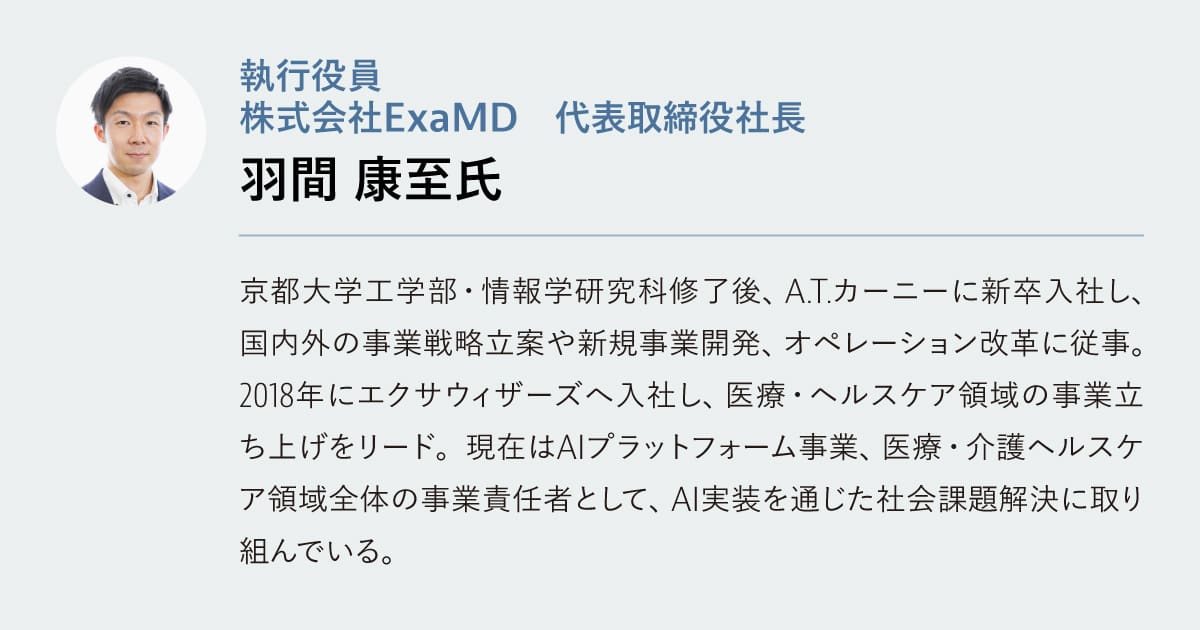 羽間 康至氏

執行役員　
株式会社ExaMD　代表取締役社長

京都大学工学部・情報学研究科修了後、A.T.カーニーに新卒入社し、国内外の事業戦略立案や新規事業開発、オペレーション改革に従事。2018年にエクサウィザーズへ入社し、医療・ヘルスケア領域の事業立ち上げをリード。現在はAIプラットフォーム事業、医療・介護ヘルスケア領域全体の事業責任者として、AI実装を通じた社会課題解決に取り組んでいる。