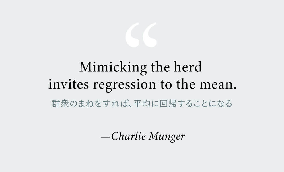 “Mimicking the herd
invites regression to the mean.(群衆のまねをすれば、平均に回帰することになる
)”—Charlie Munger